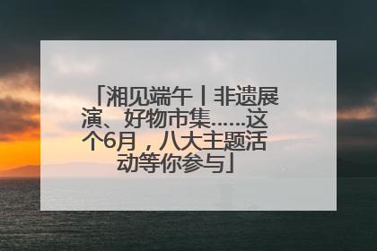 湘见端午丨非遗展演、好物市集……这个6月，八大主题活动等你参与