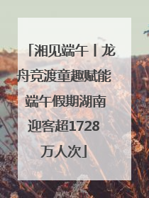 湘见端午丨龙舟竞渡童趣赋能 端午假期湖南迎客超1728万人次