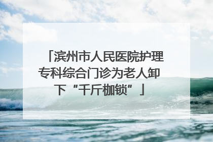 滨州市人民医院护理专科综合门诊为老人卸下“千斤枷锁”