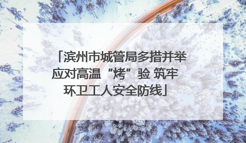 滨州市城管局多措并举应对高温“烤”验 筑牢环卫工人安全防线