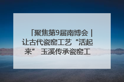 聚焦第9届南博会｜让古代瓷窑工艺“活起来” 玉溪传承瓷窑工艺将出展南博会