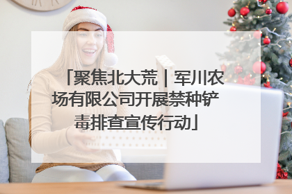 聚焦北大荒｜军川农场有限公司开展禁种铲毒排查宣传行动