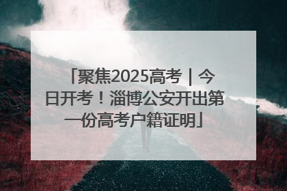 聚焦2025高考｜今日开考！淄博公安开出第一份高考户籍证明