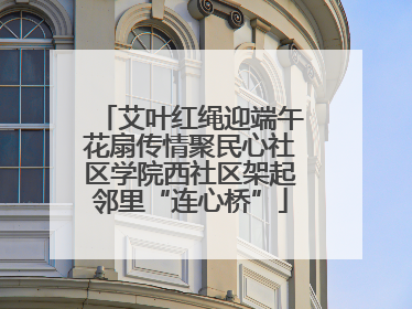 艾叶红绳迎端午花扇传情聚民心社区学院西社区架起邻里“连心桥”