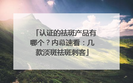 认证的祛斑产品有哪个？内幕速看：几款淡斑祛斑刺客