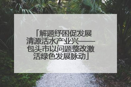 解题纾困促发展 清源活水产业兴——包头市以问题整改激活绿色发展脉动