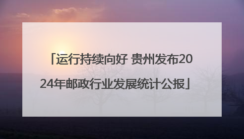 运行持续向好 贵州发布2024年邮政行业发展统计公报