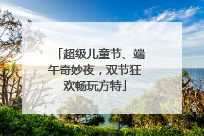 超级儿童节、端午奇妙夜，双节狂欢畅玩方特