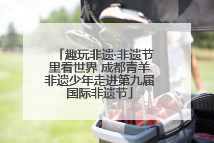 趣玩非遗·非遗节里看世界 成都青羊非遗少年走进第九届国际非遗节