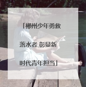 郴州少年勇救落水者 彰显新时代青年担当