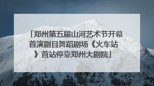 郑州第五届山河艺术节开幕 首演剧目舞蹈剧场《火车站》首站停靠郑州大剧院