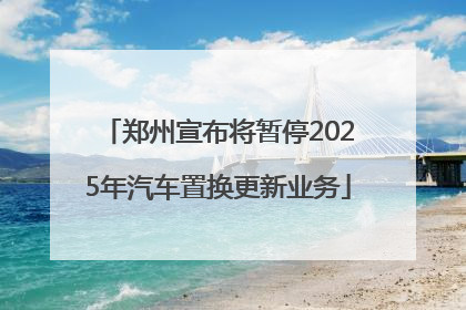 郑州宣布将暂停2025年汽车置换更新业务
