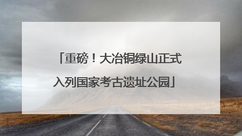 重磅！大冶铜绿山正式入列国家考古遗址公园