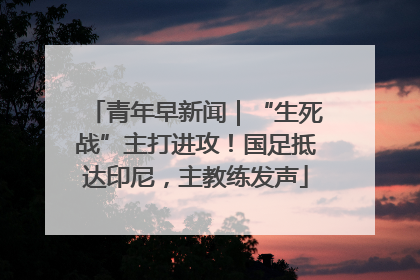 青年早新闻｜“生死战”主打进攻！国足抵达印尼，主教练发声