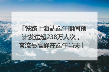 铁路上海站端午期间预计发送超238万人次，客流最高峰在端午当天