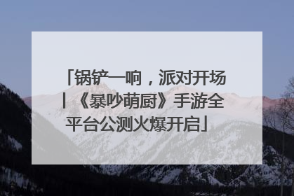 锅铲一响，派对开场丨《暴吵萌厨》手游全平台公测火爆开启