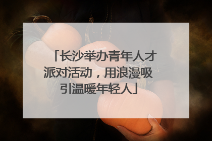 长沙举办青年人才派对活动，用浪漫吸引温暖年轻人