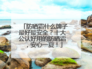 防晒霜什么牌子最好最安全？十大公认好用的防晒霜，安心一夏！