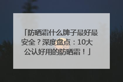 防晒霜什么牌子最好最安全？深度盘点：10大公认好用的防晒霜！