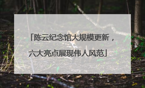 陈云纪念馆大规模更新，六大亮点展现伟人风范
