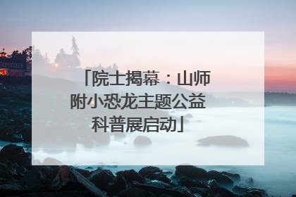院士揭幕：山师附小恐龙主题公益科普展启动