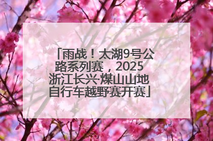 雨战！太湖9号公路系列赛，2025浙江长兴·煤山山地自行车越野赛开赛
