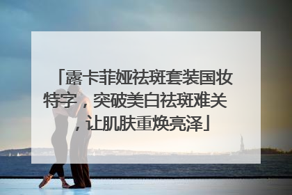 露卡菲娅祛斑套装国妆特字，突破美白祛斑难关，让肌肤重焕亮泽
