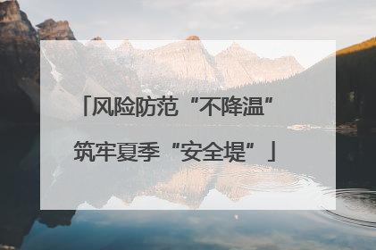 风险防范“不降温” 筑牢夏季“安全堤”