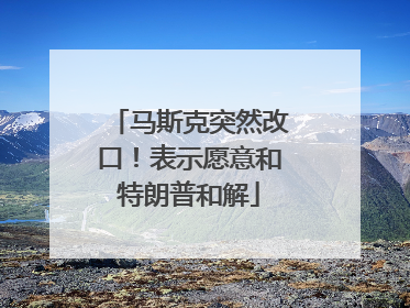 马斯克突然改口！表示愿意和特朗普和解