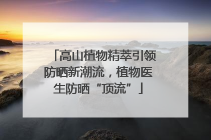 高山植物精萃引领防晒新潮流，植物医生防晒“顶流”