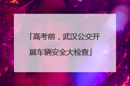 高考前，武汉公交开展车辆安全大检查