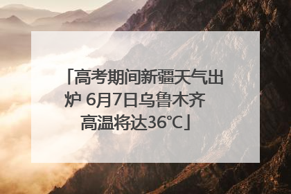 高考期间新疆天气出炉 6月7日乌鲁木齐高温将达36℃