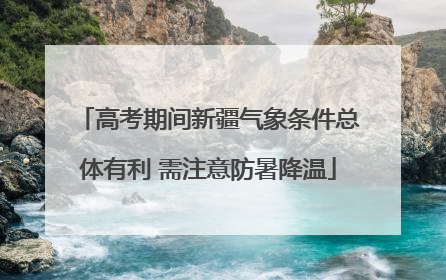 高考期间新疆气象条件总体有利 需注意防暑降温