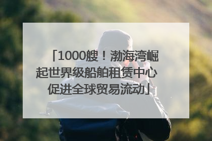 1000艘！渤海湾崛起世界级船舶租赁中心 促进全球贸易流动