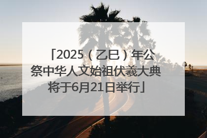 2025（乙巳）年公祭中华人文始祖伏羲大典将于6月21日举行