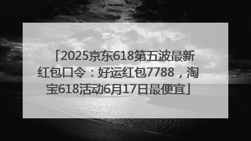 2025京东618第五波最新红包口令：好运红包7788，淘宝618活动6月17日最便宜