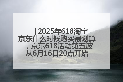 2025年618淘宝京东什么时候购买最划算，京东618活动第五波从6月16日20点开始最便宜优惠！