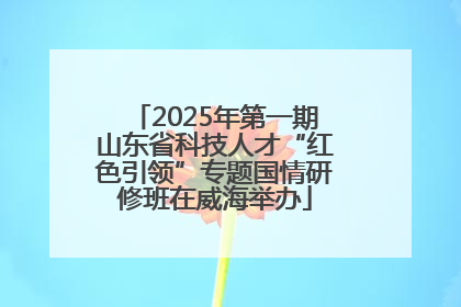 2025年第一期山东省科技人才“红色引领”专题国情研修班在威海举办