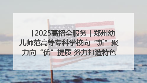 2025高招全服务｜郑州幼儿师范高等专科学校向“新”聚力向“优”提质 努力打造特色鲜明的高水平师范院校