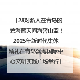28对新人在青岛的碧海蓝天间海誓山盟！2025年新时代集体婚礼在青岛滨海国际中心文明实践广场举行