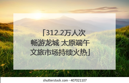 312.2万人次畅游龙城 太原端午文旅市场持续火热