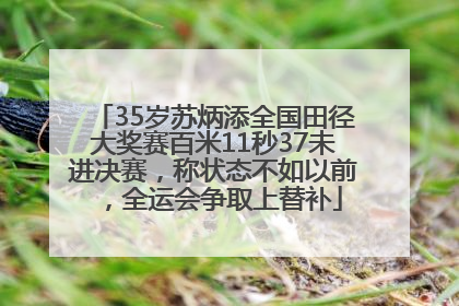 35岁苏炳添全国田径大奖赛百米11秒37未进决赛，称状态不如以前，全运会争取上替补