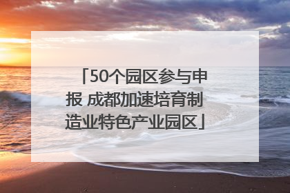50个园区参与申报 成都加速培育制造业特色产业园区