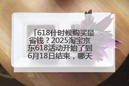 618什时候购买最省钱？2025淘宝京东618活动开始了到6月18日结束，哪天买最便宜实惠？