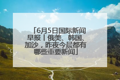 6月5日国际新闻早报丨俄美、韩国、加沙，昨夜今晨都有哪些重要新闻